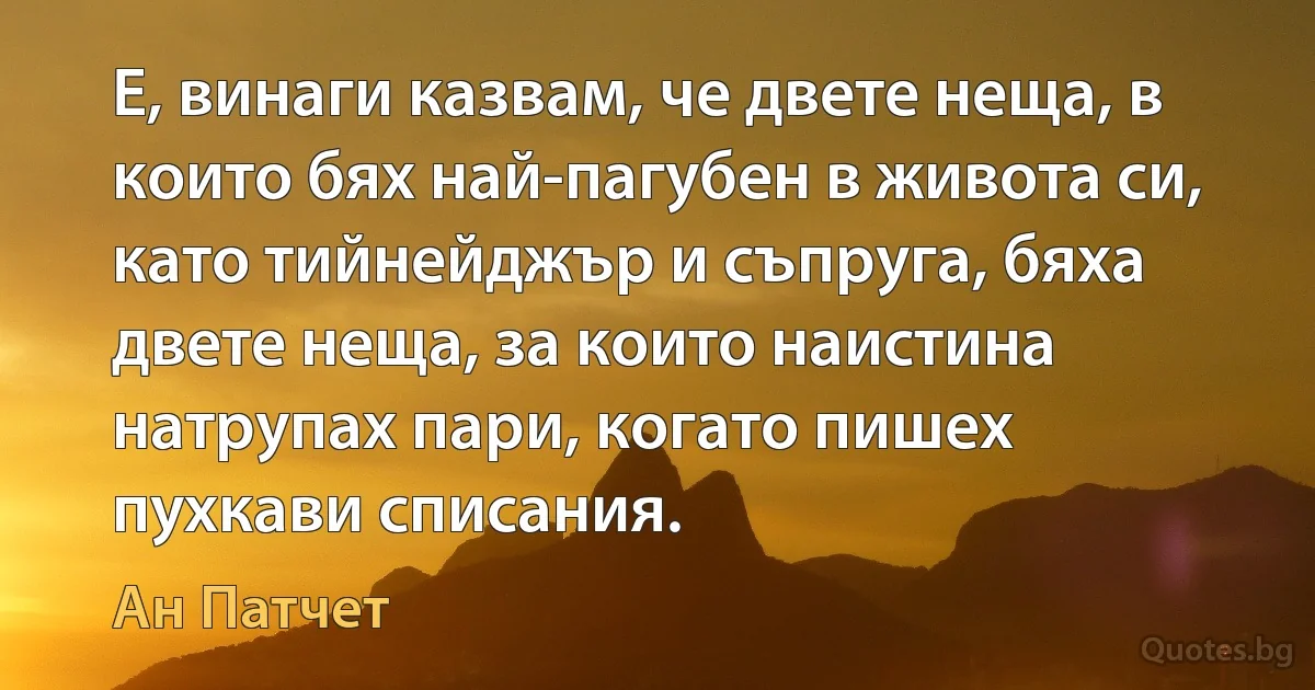 Е, винаги казвам, че двете неща, в които бях най-пагубен в живота си, като тийнейджър и съпруга, бяха двете неща, за които наистина натрупах пари, когато пишех пухкави списания. (Ан Патчет)