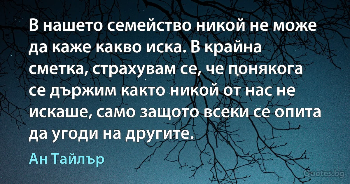 В нашето семейство никой не може да каже какво иска. В крайна сметка, страхувам се, че понякога се държим както никой от нас не искаше, само защото всеки се опита да угоди на другите. (Ан Тайлър)