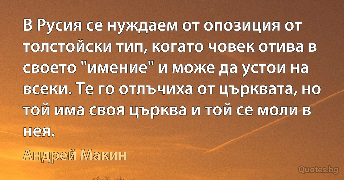 В Русия се нуждаем от опозиция от толстойски тип, когато човек отива в своето "имение" и може да устои на всеки. Те го отлъчиха от църквата, но той има своя църква и той се моли в нея. (Андрей Макин)