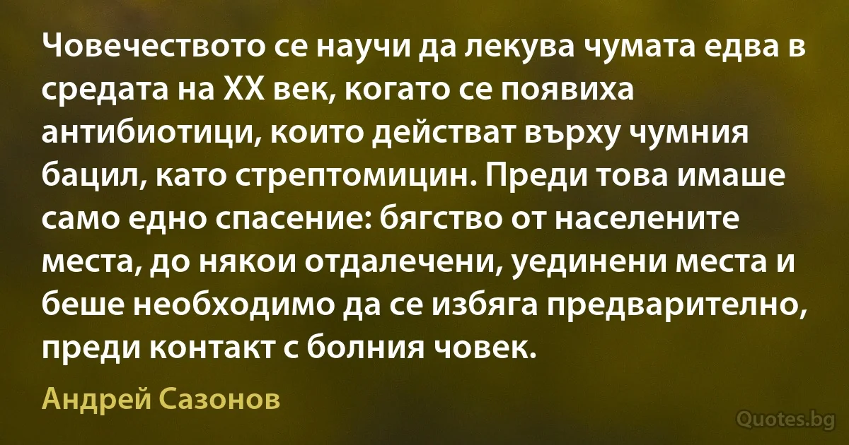 Човечеството се научи да лекува чумата едва в средата на ХХ век, когато се появиха антибиотици, които действат върху чумния бацил, като стрептомицин. Преди това имаше само едно спасение: бягство от населените места, до някои отдалечени, уединени места и беше необходимо да се избяга предварително, преди контакт с болния човек. (Андрей Сазонов)