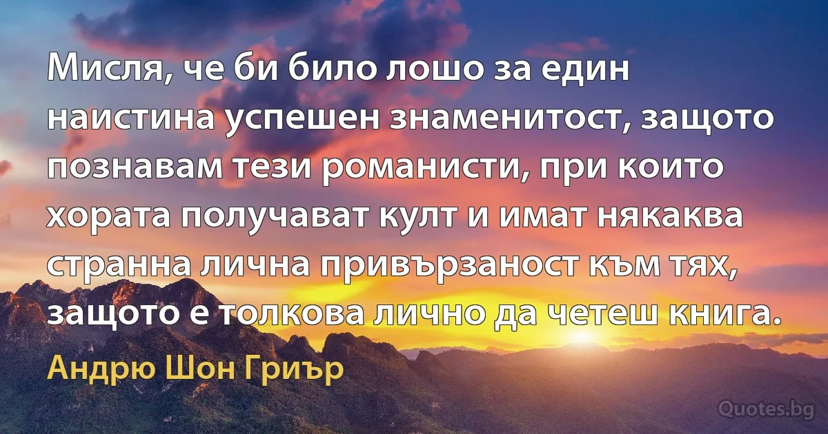 Мисля, че би било лошо за един наистина успешен знаменитост, защото познавам тези романисти, при които хората получават култ и имат някаква странна лична привързаност към тях, защото е толкова лично да четеш книга. (Андрю Шон Гриър)