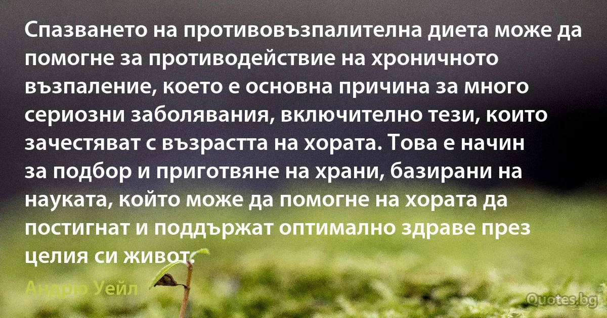 Спазването на противовъзпалителна диета може да помогне за противодействие на хроничното възпаление, което е основна причина за много сериозни заболявания, включително тези, които зачестяват с възрастта на хората. Това е начин за подбор и приготвяне на храни, базирани на науката, който може да помогне на хората да постигнат и поддържат оптимално здраве през целия си живот. (Андрю Уейл)