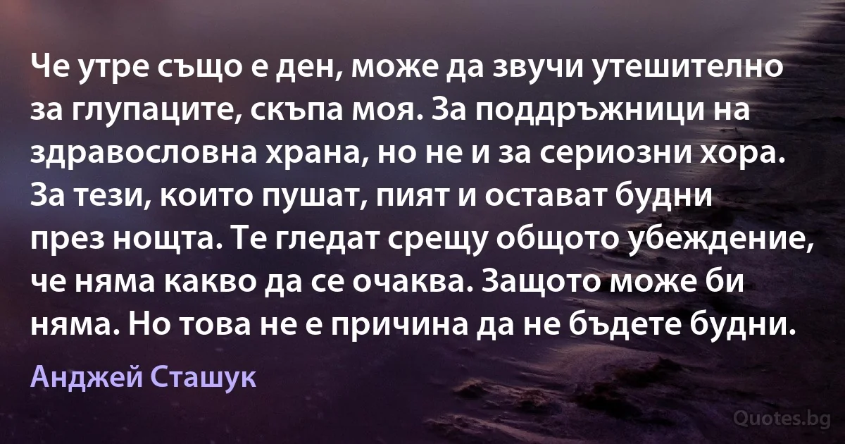 Че утре също е ден, може да звучи утешително за глупаците, скъпа моя. За поддръжници на здравословна храна, но не и за сериозни хора. За тези, които пушат, пият и остават будни през нощта. Те гледат срещу общото убеждение, че няма какво да се очаква. Защото може би няма. Но това не е причина да не бъдете будни. (Анджей Сташук)