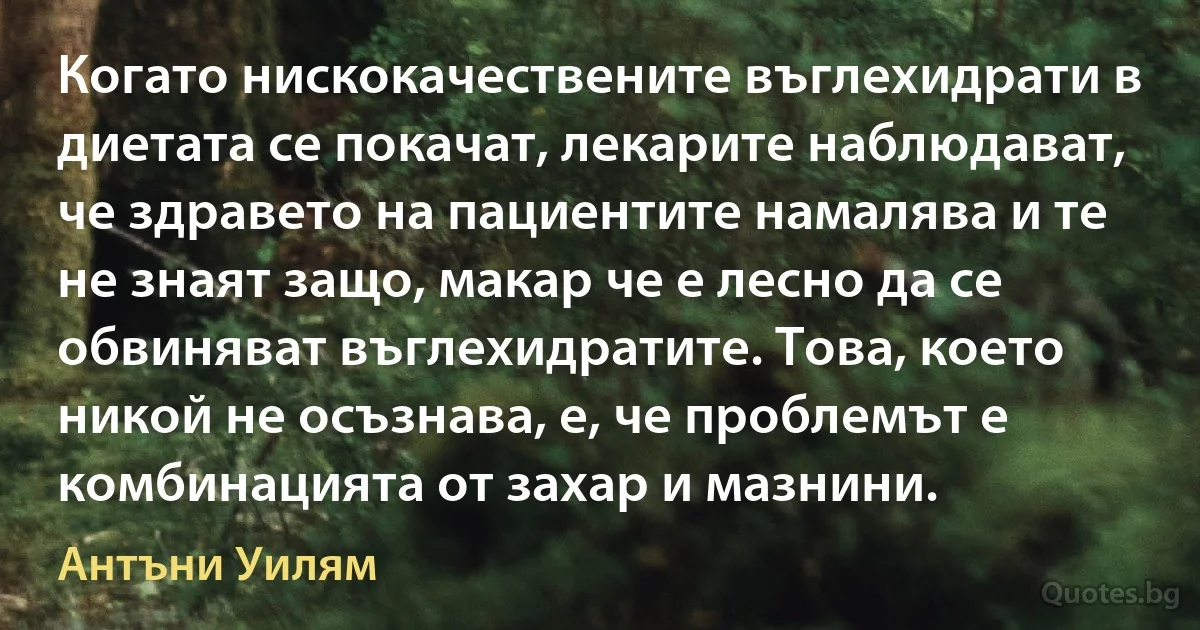 Когато нискокачествените въглехидрати в диетата се покачат, лекарите наблюдават, че здравето на пациентите намалява и те не знаят защо, макар че е лесно да се обвиняват въглехидратите. Това, което никой не осъзнава, е, че проблемът е комбинацията от захар и мазнини. (Антъни Уилям)