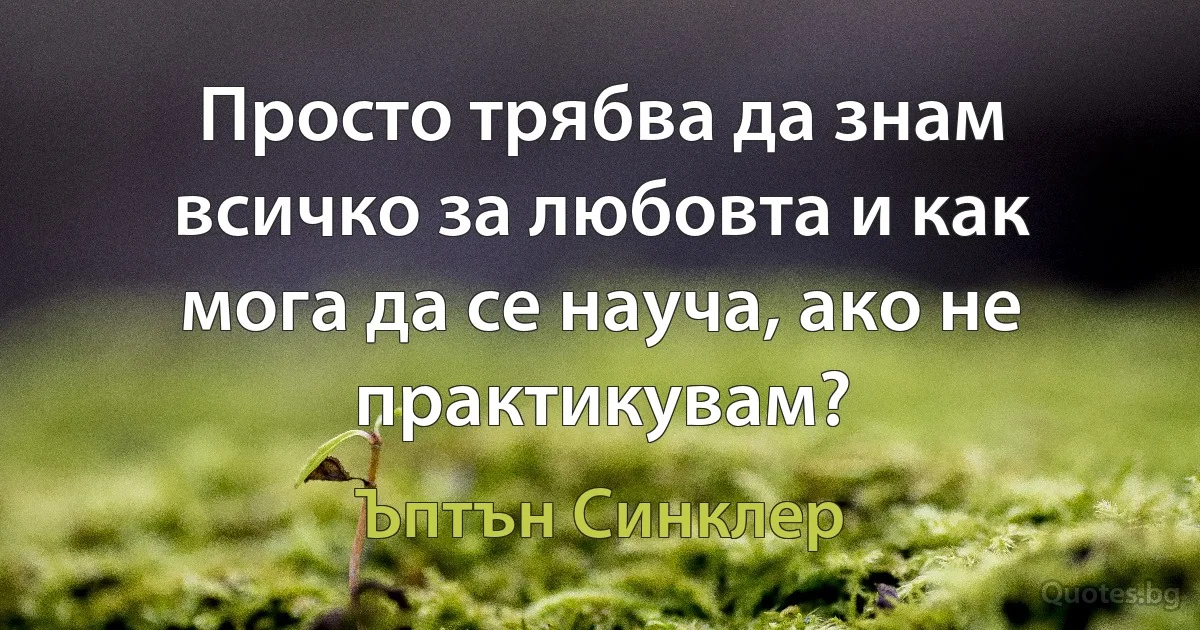 Просто трябва да знам всичко за любовта и как мога да се науча, ако не практикувам? (Ъптън Синклер)