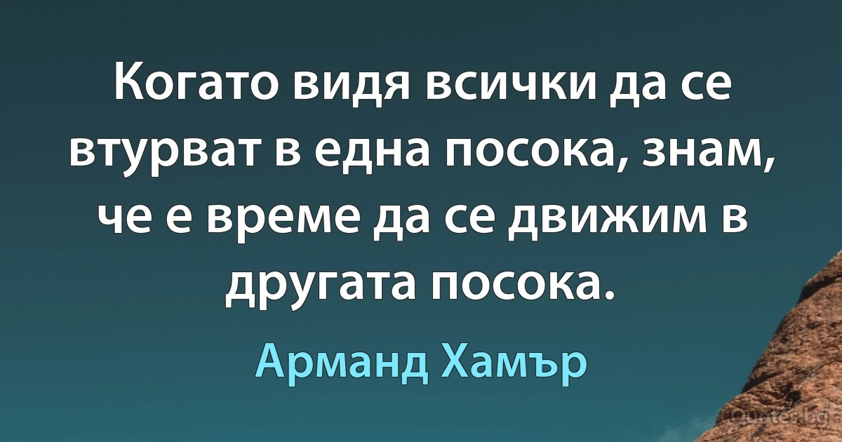 Когато видя всички да се втурват в една посока, знам, че е време да се движим в другата посока. (Арманд Хамър)