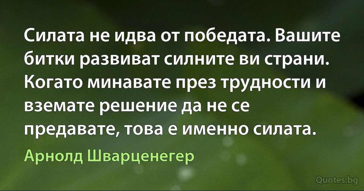 Силата не идва от победата. Вашите битки развиват силните ви страни. Когато минавате през трудности и вземате решение да не се предавате, това е именно силата. (Арнолд Шварценегер)