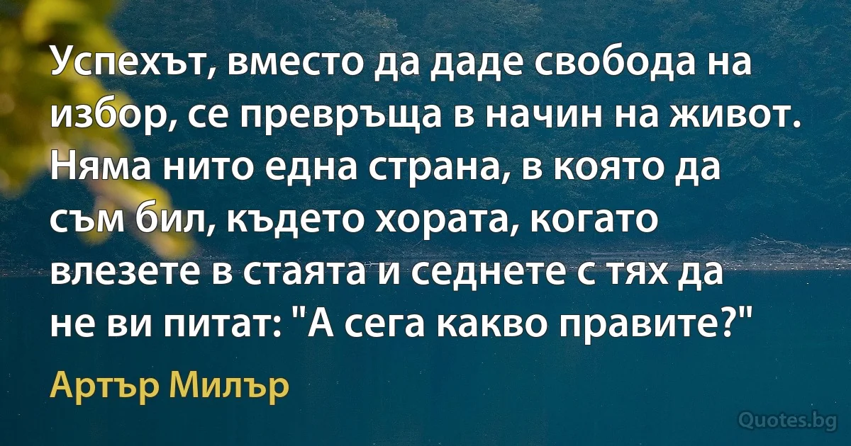 Успехът, вместо да даде свобода на избор, се превръща в начин на живот. Няма нито една страна, в която да съм бил, където хората, когато влезете в стаята и седнете с тях да не ви питат: "А сега какво правите?" (Артър Милър)