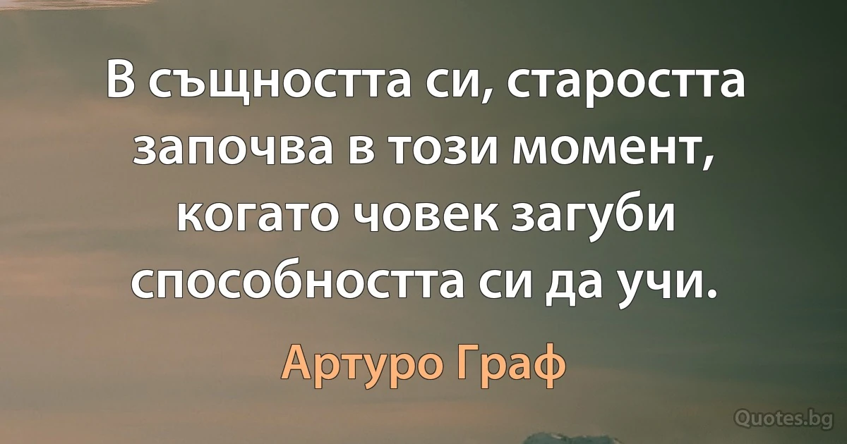 В същността си, старостта започва в този момент, когато човек загуби способността си да учи. (Артуро Граф)