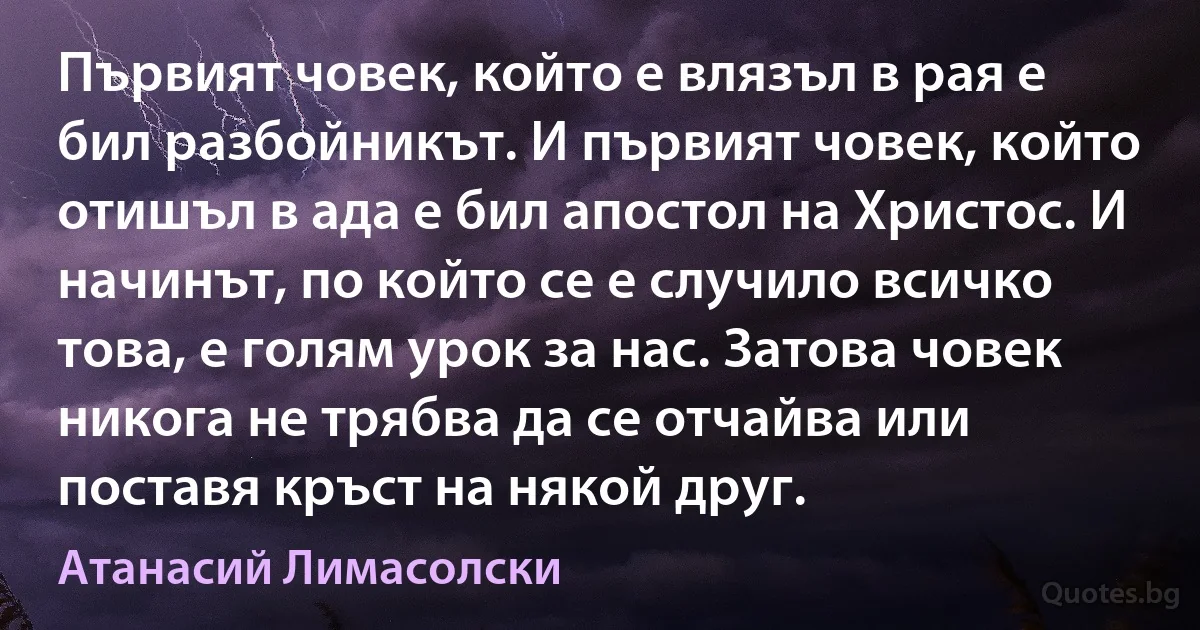 Първият човек, който е влязъл в рая е бил разбойникът. И първият човек, който отишъл в ада е бил апостол на Христос. И начинът, по който се е случило всичко това, е голям урок за нас. Затова човек никога не трябва да се отчайва или поставя кръст на някой друг. (Атанасий Лимасолски)