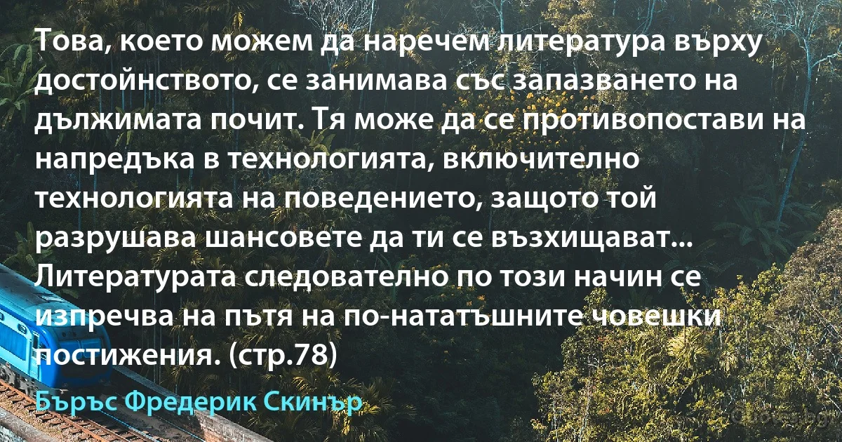 Това, което можем да наречем литература върху достойнството, се занимава със запазването на дължимата почит. Тя може да се противопостави на напредъка в технологията, включително технологията на поведението, защото той разрушава шансовете да ти се възхищават... Литературата следователно по този начин се изпречва на пътя на по-нататъшните човешки постижения. (стр.78) (Бъръс Фредерик Скинър)