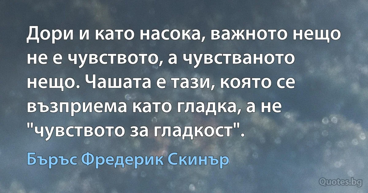 Дори и като насока, важното нещо не е чувството, а чувстваното нещо. Чашата е тази, която се възприема като гладка, а не "чувството за гладкост". (Бъръс Фредерик Скинър)