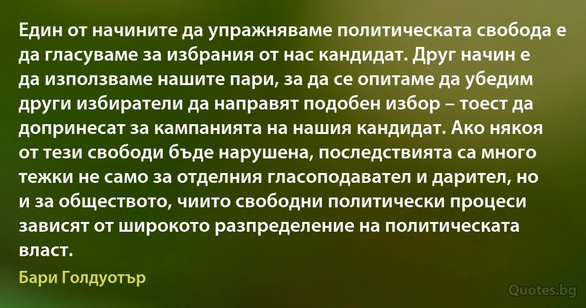 Един от начините да упражняваме политическата свобода е да гласуваме за избрания от нас кандидат. Друг начин е да използваме нашите пари, за да се опитаме да убедим други избиратели да направят подобен избор – тоест да допринесат за кампанията на нашия кандидат. Ако някоя от тези свободи бъде нарушена, последствията са много тежки не само за отделния гласоподавател и дарител, но и за обществото, чиито свободни политически процеси зависят от широкото разпределение на политическата власт. (Бари Голдуотър)