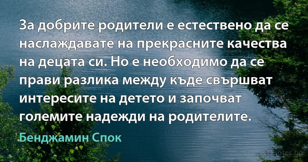 За добрите родители е естествено да се наслаждавате на прекрасните качества на децата си. Но е необходимо да се прави разлика между къде свършват интересите на детето и започват големите надежди на родителите. (Бенджамин Спок)