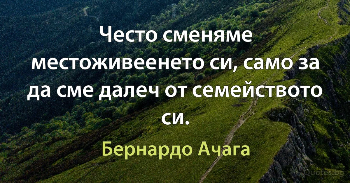 Често сменяме местоживеенето си, само за да сме далеч от семейството си. (Бернардо Ачага)