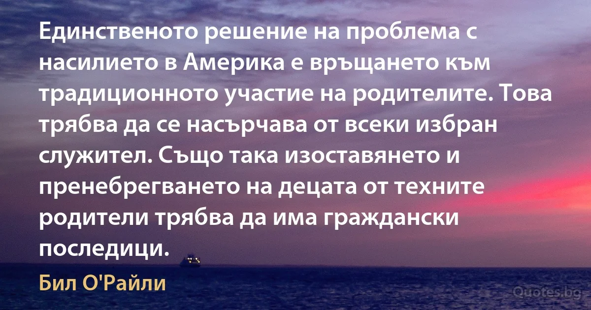 Единственото решение на проблема с насилието в Америка е връщането към традиционното участие на родителите. Това трябва да се насърчава от всеки избран служител. Също така изоставянето и пренебрегването на децата от техните родители трябва да има граждански последици. (Бил О'Райли)