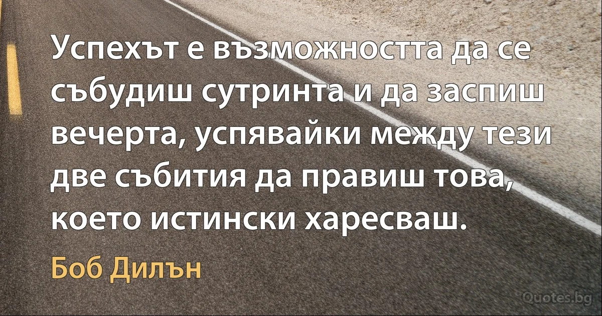 Успехът е възможността да се събудиш сутринта и да заспиш вечерта, успявайки между тези две събития да правиш това, което истински харесваш. (Боб Дилън)