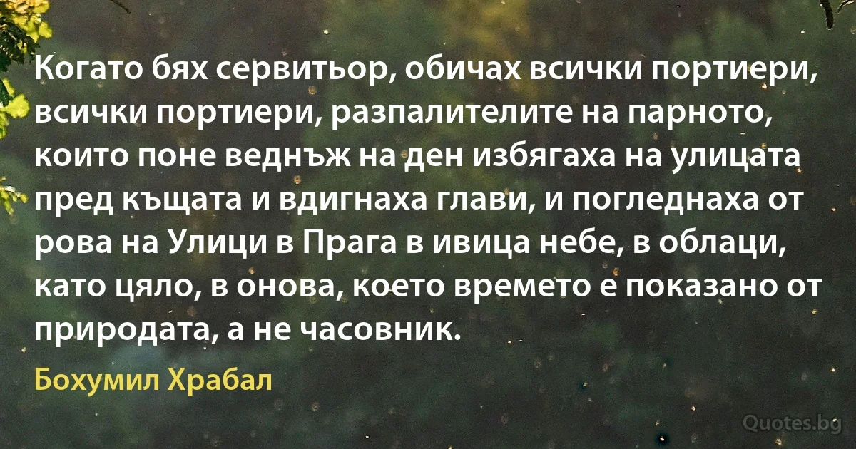 Когато бях сервитьор, обичах всички портиери, всички портиери, разпалителите на парното, които поне веднъж на ден избягаха на улицата пред къщата и вдигнаха глави, и погледнаха от рова на Улици в Прага в ивица небе, в облаци, като цяло, в онова, което времето е показано от природата, а не часовник. (Бохумил Храбал)