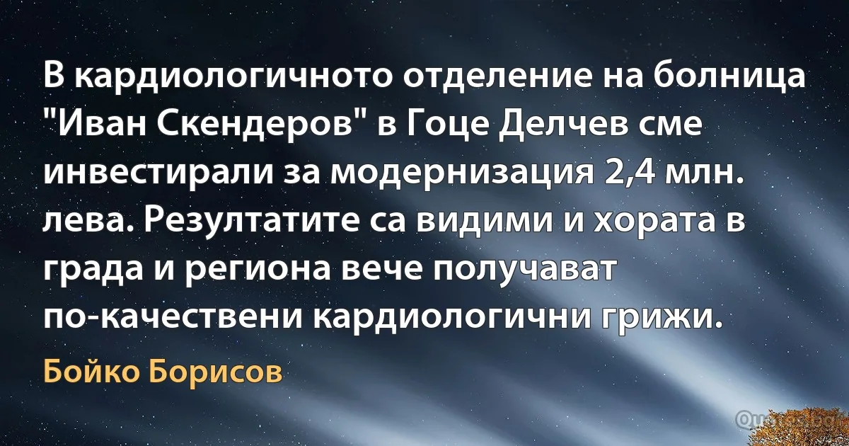 В кардиологичното отделение на болница "Иван Скендеров" в Гоце Делчев сме инвестирали за модернизация 2,4 млн. лева. Резултатите са видими и хората в града и региона вече получават по-качествени кардиологични грижи. (Бойко Борисов)