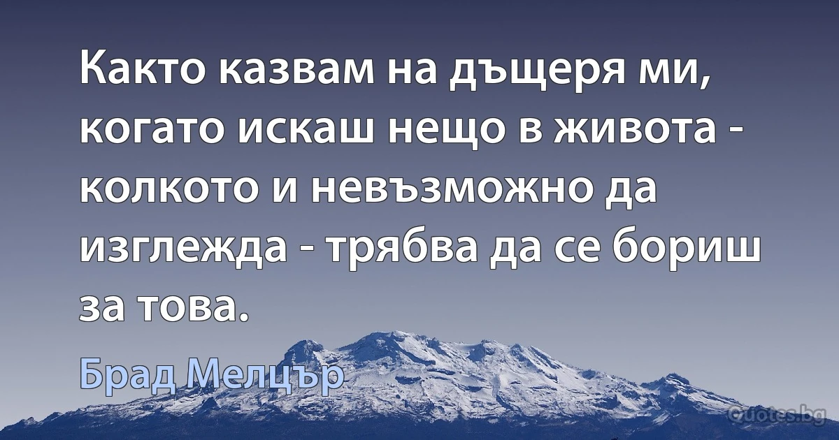 Както казвам на дъщеря ми, когато искаш нещо в живота - колкото и невъзможно да изглежда - трябва да се бориш за това. (Брад Мелцър)