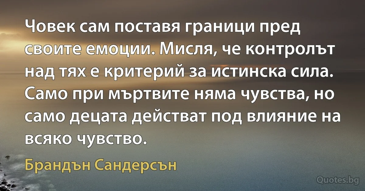 Човек сам поставя граници пред своите емоции. Мисля, че контролът над тях е критерий за истинска сила. Само при мъртвите няма чувства, но само децата действат под влияние на всяко чувство. (Брандън Сандерсън)