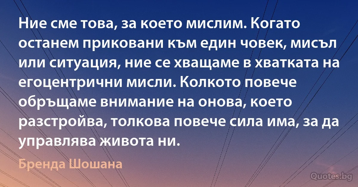 Ние сме това, за което мислим. Когато останем приковани към един човек, мисъл или ситуация, ние се хващаме в хватката на егоцентрични мисли. Колкото повече обръщаме внимание на онова, което разстройва, толкова повече сила има, за да управлява живота ни. (Бренда Шошана)