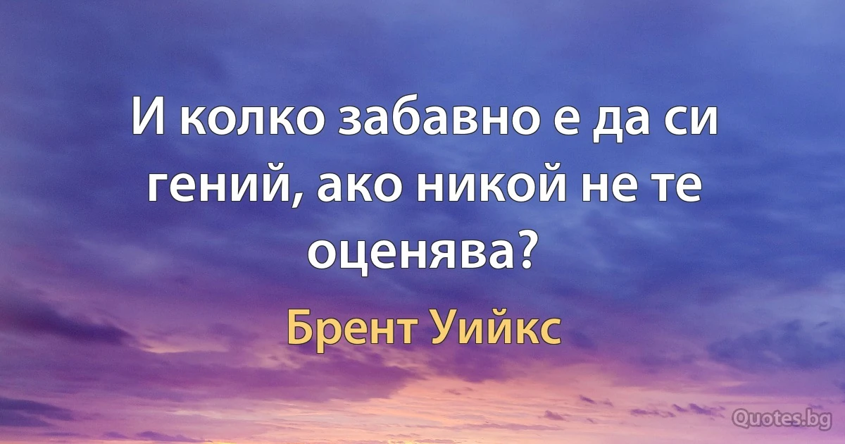 И колко забавно е да си гений, ако никой не те оценява? (Брент Уийкс)