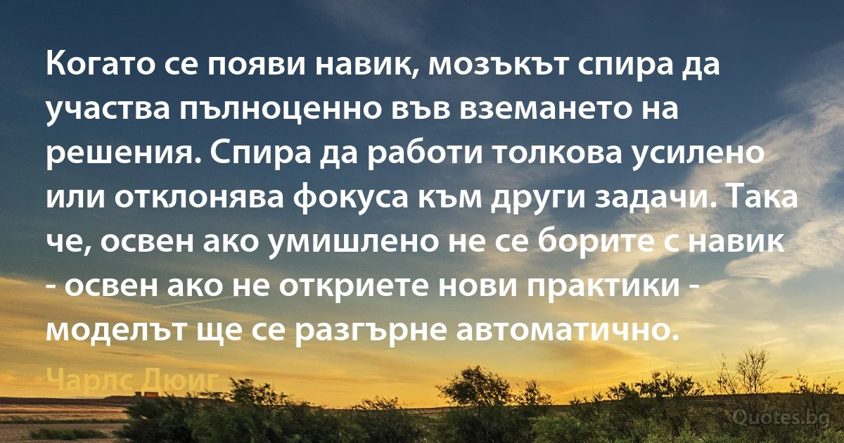 Когато се появи навик, мозъкът спира да участва пълноценно във вземането на решения. Спира да работи толкова усилено или отклонява фокуса към други задачи. Така че, освен ако умишлено не се борите с навик - освен ако не откриете нови практики - моделът ще се разгърне автоматично. (Чарлс Дюиг)