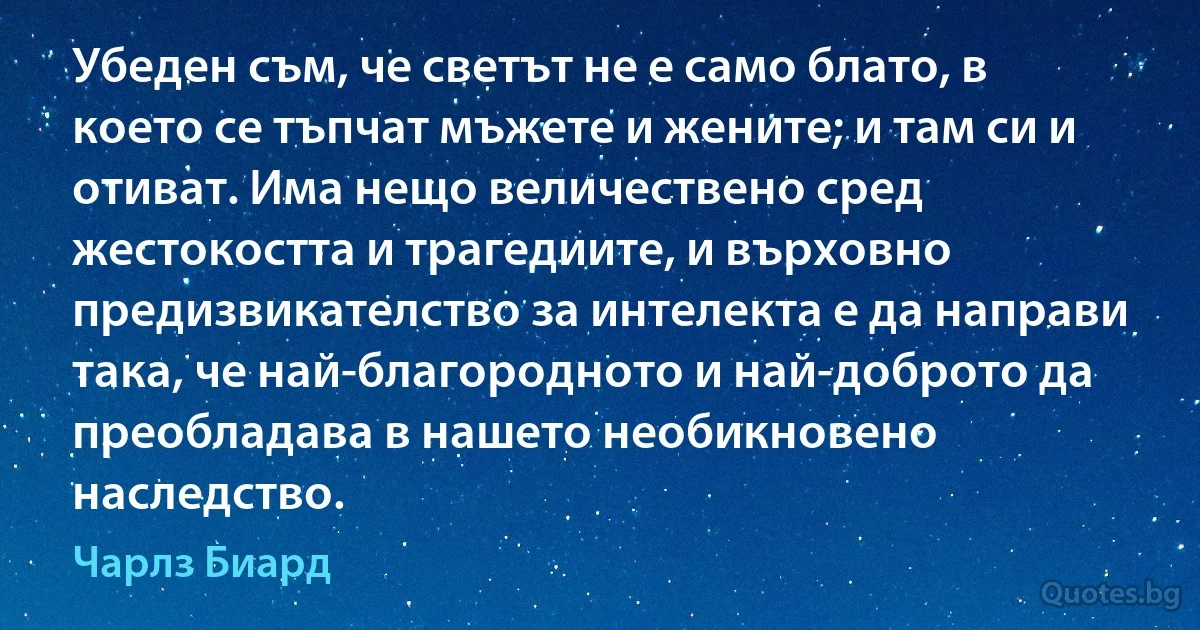 Убеден съм, че светът не е само блато, в което се тъпчат мъжете и жените; и там си и отиват. Има нещо величествено сред жестокостта и трагедиите, и върховно предизвикателство за интелекта е да направи така, че най-благородното и най-доброто да преобладава в нашето необикновено наследство. (Чарлз Биард)