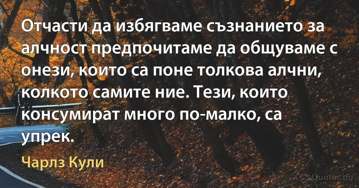 Отчасти да избягваме съзнанието за алчност предпочитаме да общуваме с онези, които са поне толкова алчни, колкото самите ние. Тези, които консумират много по-малко, са упрек. (Чарлз Кули)