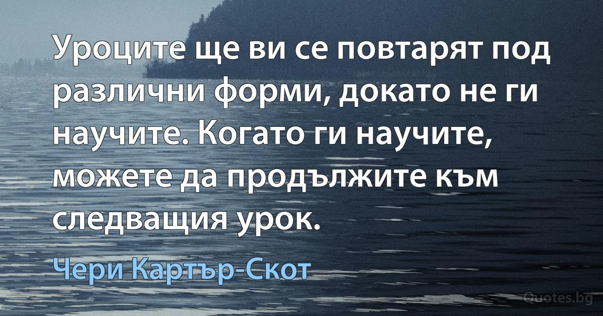 Уроците ще ви се повтарят под различни форми, докато не ги научите. Когато ги научите, можете да продължите към следващия урок. (Чери Картър-Скот)