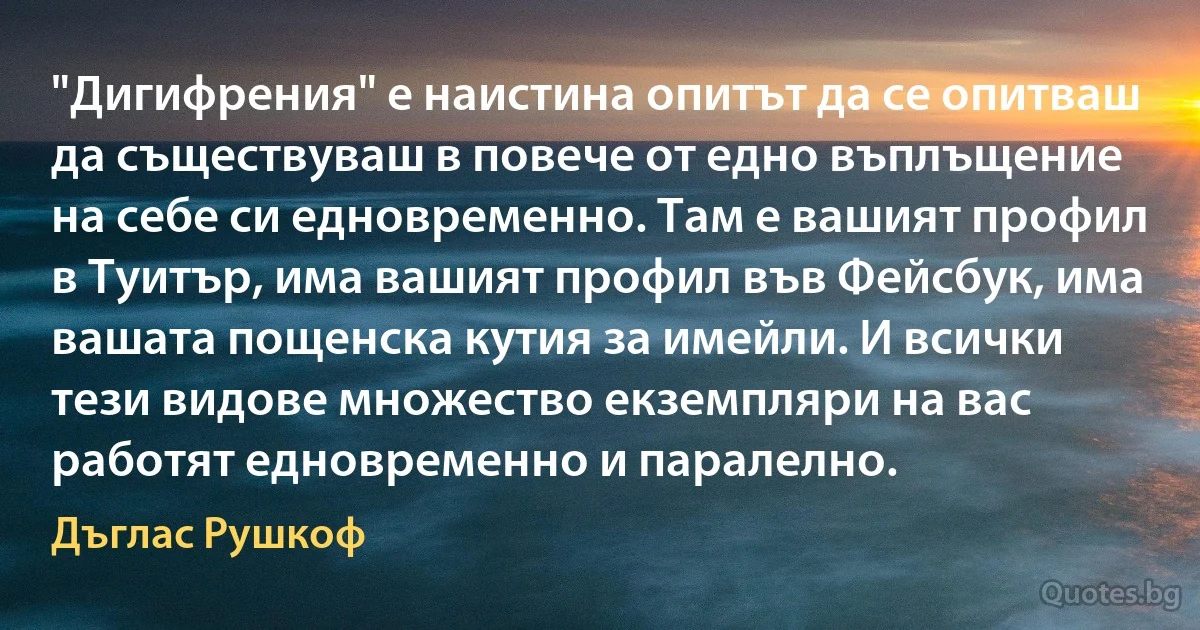 "Дигифрения" е наистина опитът да се опитваш да съществуваш в повече от едно въплъщение на себе си едновременно. Там е вашият профил в Туитър, има вашият профил във Фейсбук, има вашата пощенска кутия за имейли. И всички тези видове множество екземпляри на вас работят едновременно и паралелно. (Дъглас Рушкоф)