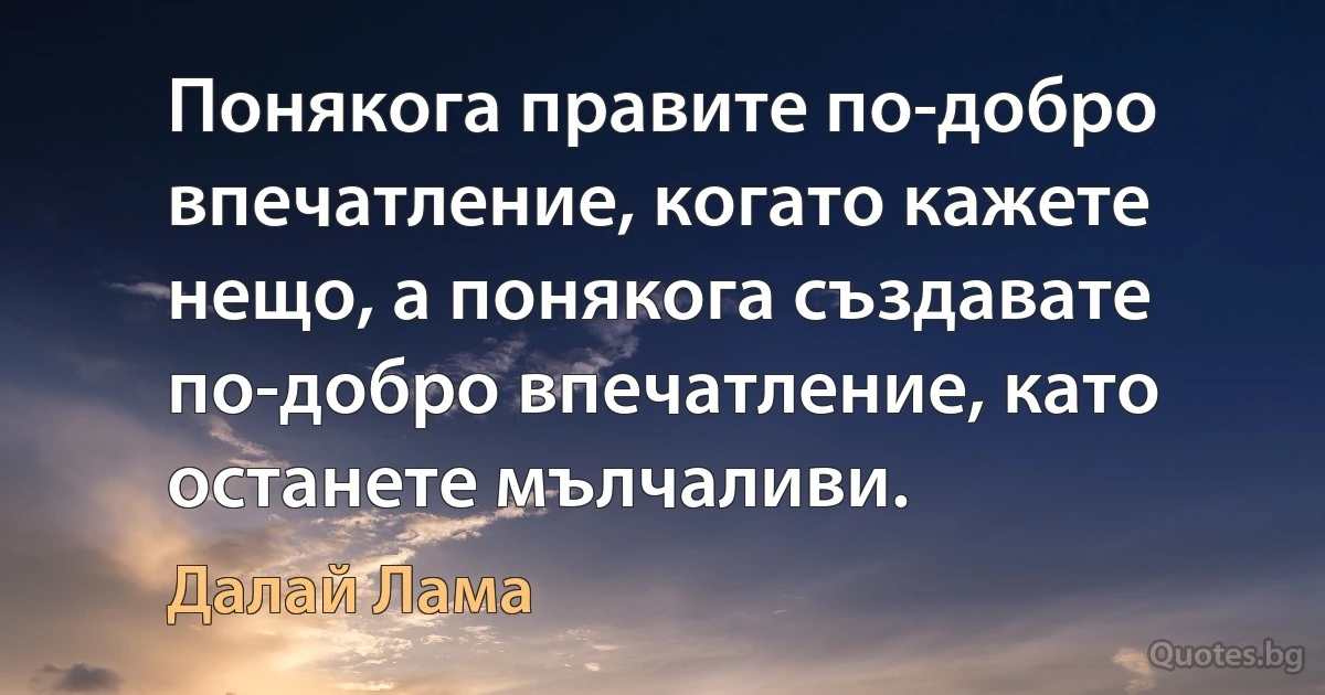 Понякога правите по-добро впечатление, когато кажете нещо, а понякога създавате по-добро впечатление, като останете мълчаливи. (Далай Лама)