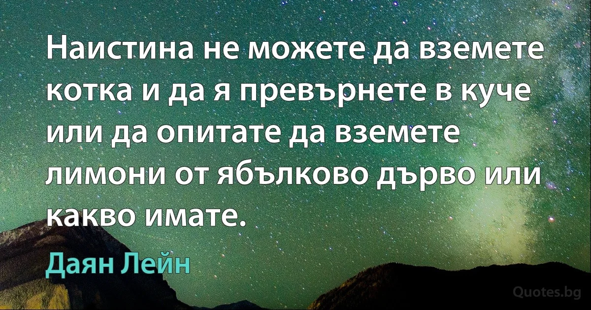 Наистина не можете да вземете котка и да я превърнете в куче или да опитате да вземете лимони от ябълково дърво или какво имате. (Даян Лейн)