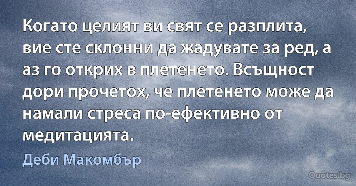 Когато целият ви свят се разплита, вие сте склонни да жадувате за ред, а аз го открих в плетенето. Всъщност дори прочетох, че плетенето може да намали стреса по-ефективно от медитацията. (Деби Макомбър)