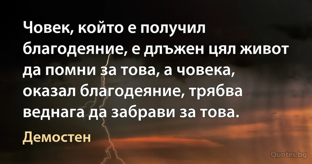 Човек, който е получил благодеяние, е длъжен цял живот да помни за това, а човека, оказал благодеяние, трябва веднага да забрави за това. (Демостен)