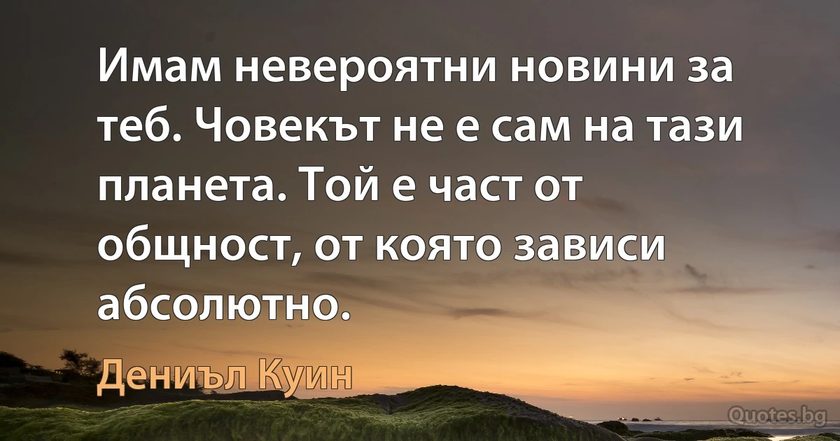 Имам невероятни новини за теб. Човекът не е сам на тази планета. Той е част от общност, от която зависи абсолютно. (Дениъл Куин)