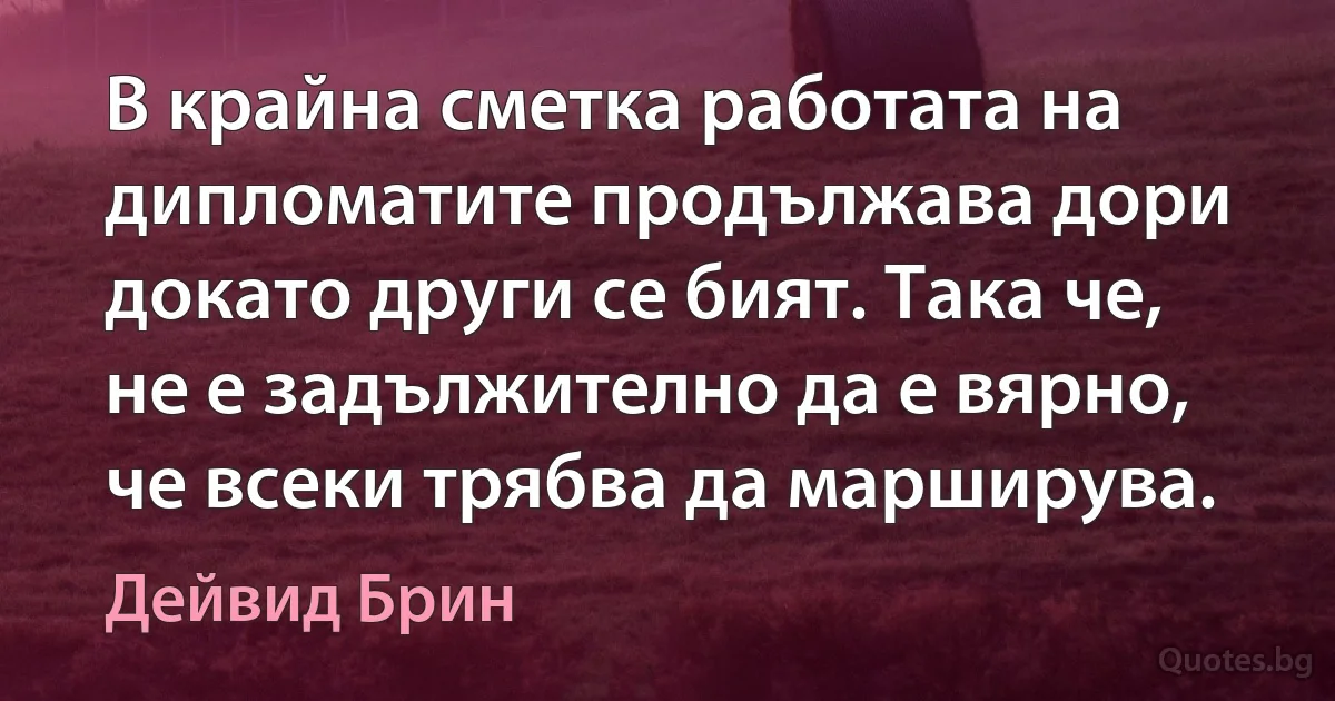 В крайна сметка работата на дипломатите продължава дори докато други се бият. Така че, не е задължително да е вярно, че всеки трябва да марширува. (Дейвид Брин)