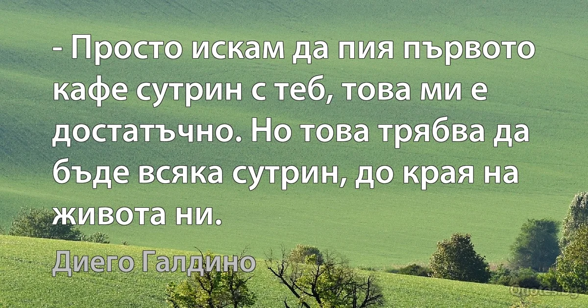 - Просто искам да пия първото кафе сутрин с теб, това ми е достатъчно. Но това трябва да бъде всяка сутрин, до края на живота ни. (Диего Галдино)