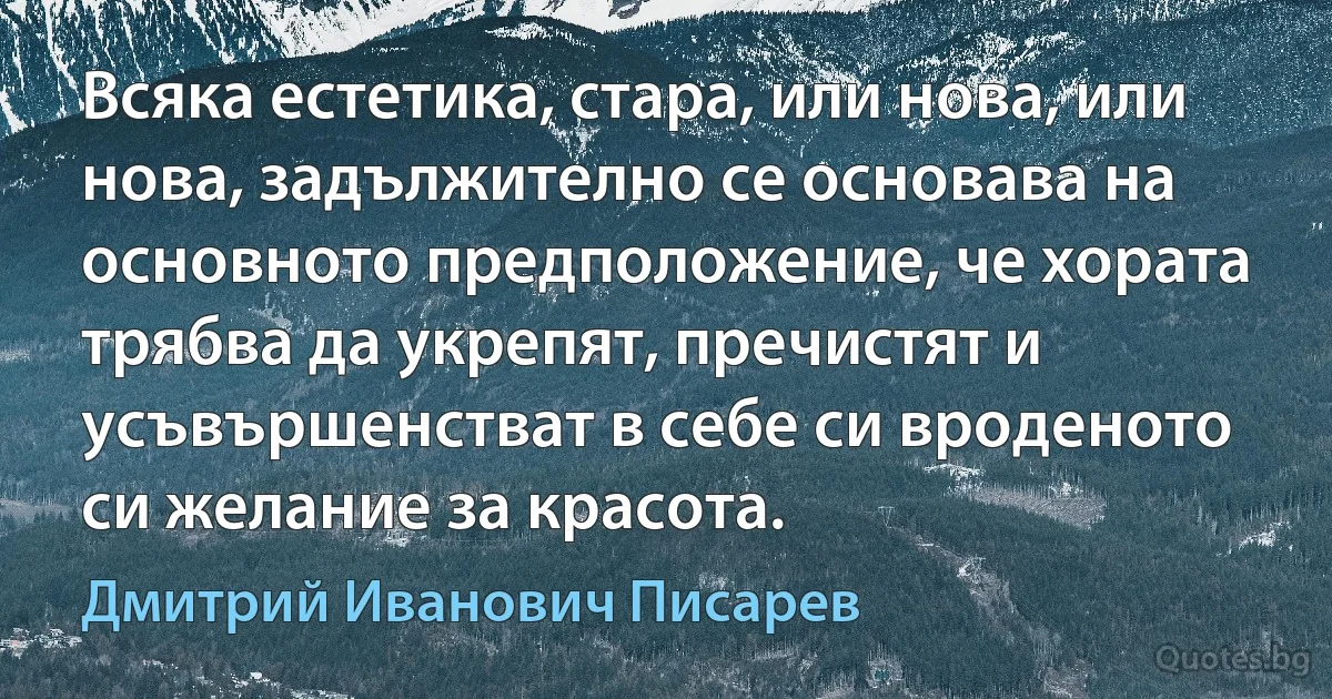 Всяка естетика, стара, или нова, или нова, задължително се основава на основното предположение, че хората трябва да укрепят, пречистят и усъвършенстват в себе си вроденото си желание за красота. (Дмитрий Иванович Писарев)