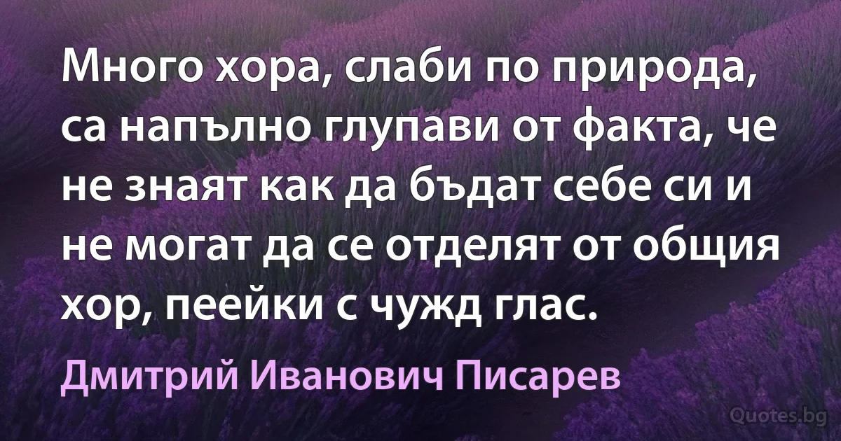 Много хора, слаби по природа, са напълно глупави от факта, че не знаят как да бъдат себе си и не могат да се отделят от общия хор, пеейки с чужд глас. (Дмитрий Иванович Писарев)