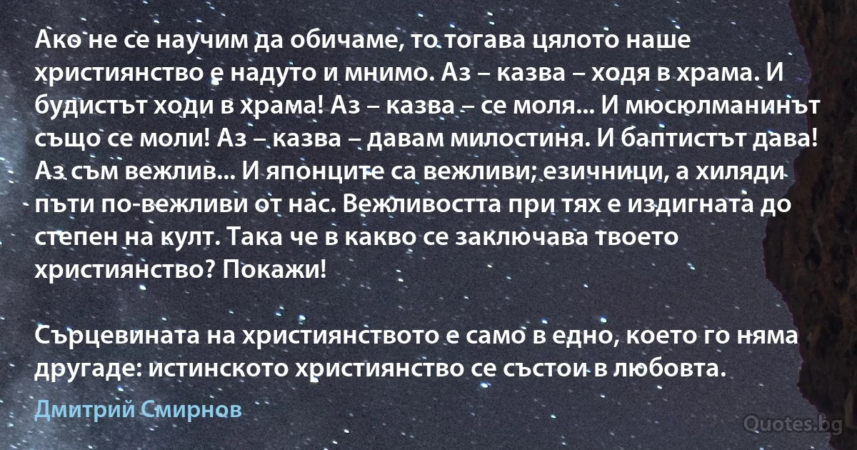 Ако не се научим да обичаме, то тогава цялото наше християнство е надуто и мнимо. Аз – казва – ходя в храма. И будистът ходи в храма! Аз – казва – се моля... И мюсюлманинът също се моли! Аз – казва – давам милостиня. И баптистът дава! Аз съм вежлив... И японците са вежливи; езичници, а хиляди пъти по-вежливи от нас. Вежливостта при тях е издигната до степен на култ. Така че в какво се заключава твоето християнство? Покажи!

Сърцевината на християнството е само в едно, което го няма другаде: истинското християнство се състои в любовта. (Дмитрий Смирнов)