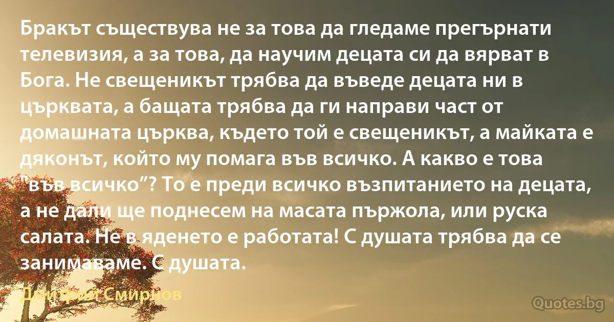 Бракът съществува не за това да гледаме прегърнати телевизия, а за това, да научим децата си да вярват в Бога. Не свещеникът трябва да въведе децата ни в църквата, а бащата трябва да ги направи част от домашната църква, където той е свещеникът, а майката е дяконът, който му помага във всичко. А какво е това "във всичко”? То е преди всичко възпитанието на децата, а не дали ще поднесем на масата пържола, или руска салата. Не в яденето е работата! С душата трябва да се занимаваме. С душата. (Дмитрий Смирнов)