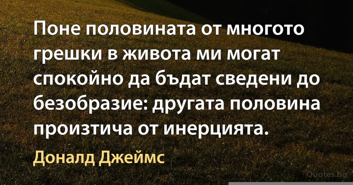 Поне половината от многото грешки в живота ми могат спокойно да бъдат сведени до безобразие: другата половина произтича от инерцията. (Доналд Джеймс)