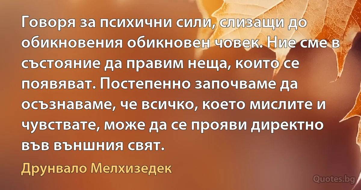 Говоря за психични сили, слизащи до обикновения обикновен човек. Ние сме в състояние да правим неща, които се появяват. Постепенно започваме да осъзнаваме, че всичко, което мислите и чувствате, може да се прояви директно във външния свят. (Друнвало Мелхизедек)