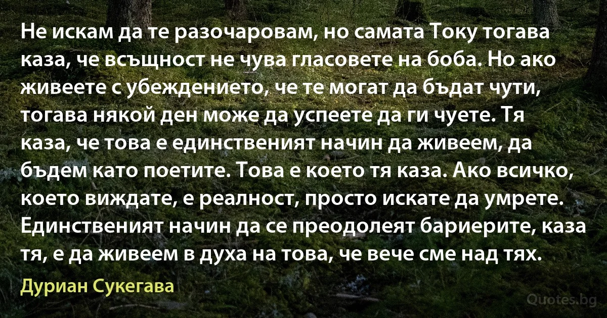 Не искам да те разочаровам, но самата Току тогава каза, че всъщност не чува гласовете на боба. Но ако живеете с убеждението, че те могат да бъдат чути, тогава някой ден може да успеете да ги чуете. Тя каза, че това е единственият начин да живеем, да бъдем като поетите. Това е което тя каза. Ако всичко, което виждате, е реалност, просто искате да умрете. Единственият начин да се преодолеят бариерите, каза тя, е да живеем в духа на това, че вече сме над тях. (Дуриан Сукегава)