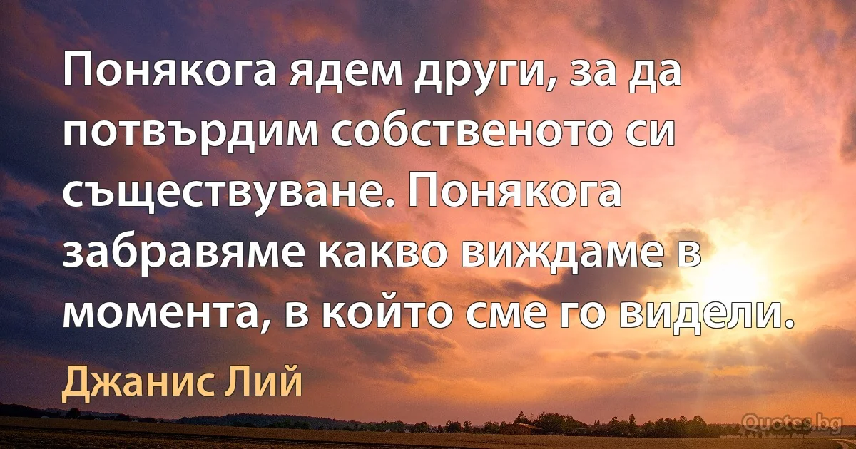 Понякога ядем други, за да потвърдим собственото си съществуване. Понякога забравяме какво виждаме в момента, в който сме го видели. (Джанис Лий)