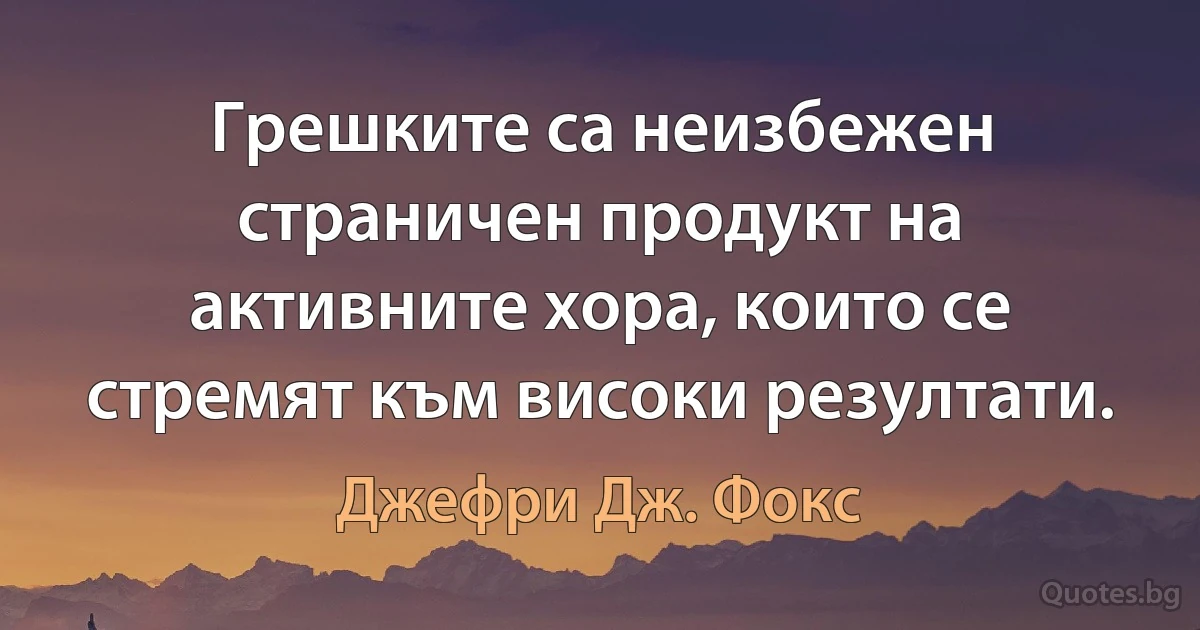 Грешките са неизбежен страничен продукт на активните хора, които се стремят към високи резултати. (Джефри Дж. Фокс)