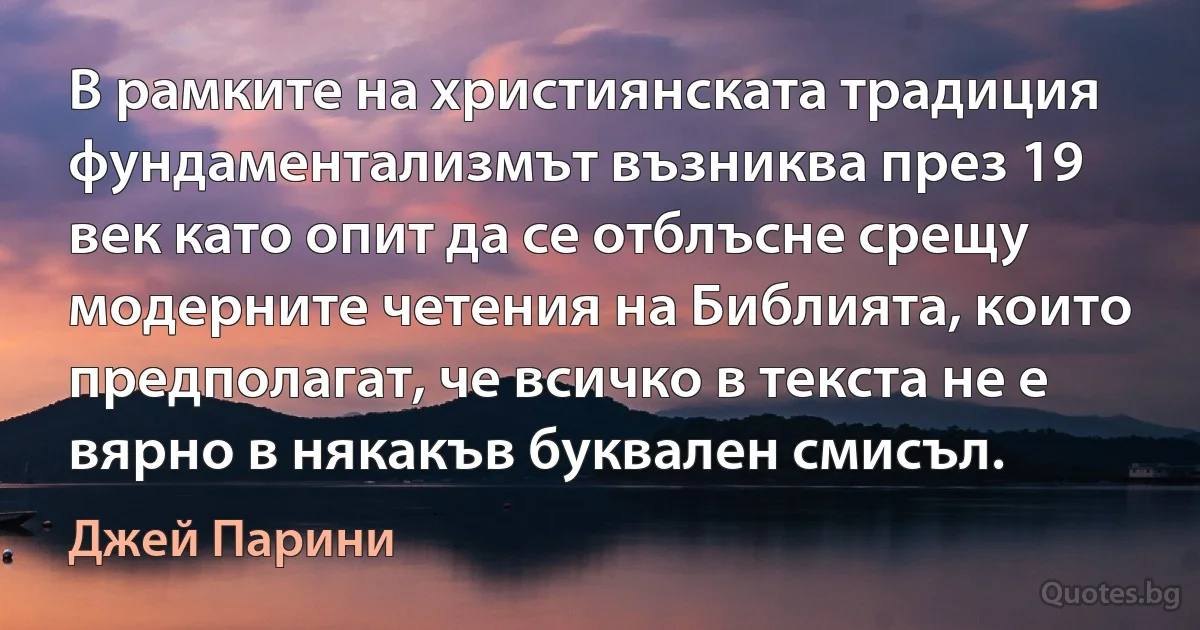 В рамките на християнската традиция фундаментализмът възниква през 19 век като опит да се отблъсне срещу модерните четения на Библията, които предполагат, че всичко в текста не е вярно в някакъв буквален смисъл. (Джей Парини)