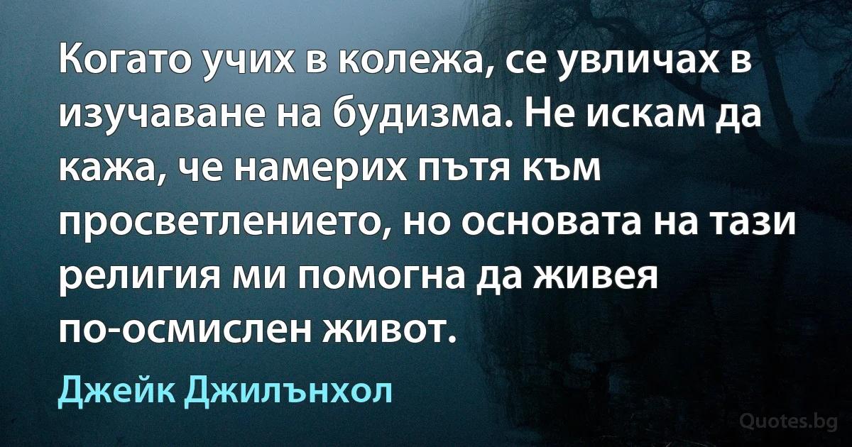 Когато учих в колежа, се увличах в изучаване на будизма. Не искам да кажа, че намерих пътя към просветлението, но основата на тази религия ми помогна да живея по-осмислен живот. (Джейк Джилънхол)